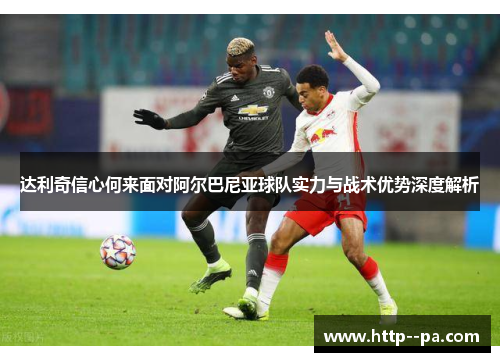 达利奇信心何来面对阿尔巴尼亚球队实力与战术优势深度解析 达利奇信心何来面对阿尔巴尼亚球队实力与战术优势深度解析
