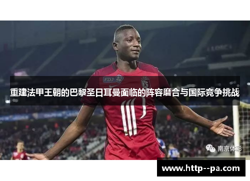 重建法甲王朝的巴黎圣日耳曼面临的阵容磨合与国际竞争挑战 重建法甲王朝的巴黎圣日耳曼面临的阵容磨合与国际竞争挑战