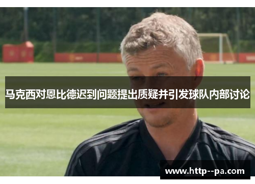 马克西对恩比德迟到问题提出质疑并引发球队内部讨论