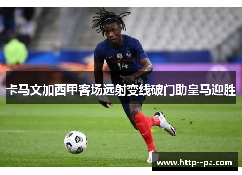 卡马文加西甲客场远射变线破门助皇马迎胜 卡马文加西甲客场远射变线破门助皇马迎胜
