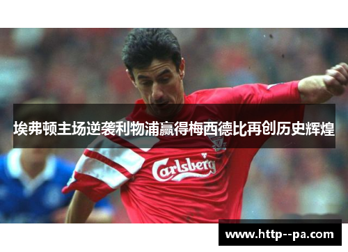埃弗顿主场逆袭利物浦赢得梅西德比再创历史辉煌 埃弗顿主场逆袭利物浦赢得梅西德比再创历史辉煌