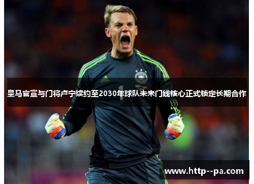 皇马官宣与门将卢宁续约至2030年球队未来门线核心正式锁定长期合作