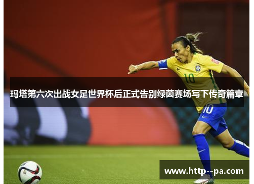 玛塔第六次出战女足世界杯后正式告别绿茵赛场写下传奇篇章 玛塔第六次出战女足世界杯后正式告别绿茵赛场写下传奇篇章