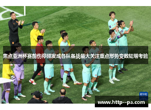 焦点亚洲杯赛前伤停频发成各队备战最大关注重点形势变数陡增考验 焦点亚洲杯赛前伤停频发成各队备战最大关注重点形势变数陡增考验
