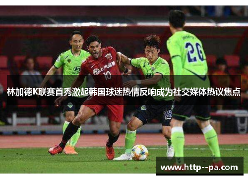 林加德K联赛首秀激起韩国球迷热情反响成为社交媒体热议焦点 林加德K联赛首秀激起韩国球迷热情反响成为社交媒体热议焦点